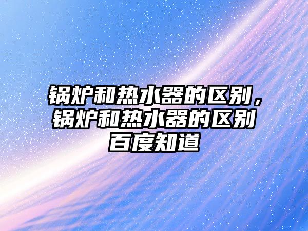 鍋爐和熱水器的區(qū)別，鍋爐和熱水器的區(qū)別百度知道