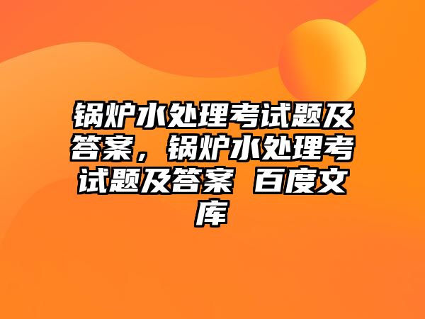 鍋爐水處理考試題及答案，鍋爐水處理考試題及答案 百度文庫