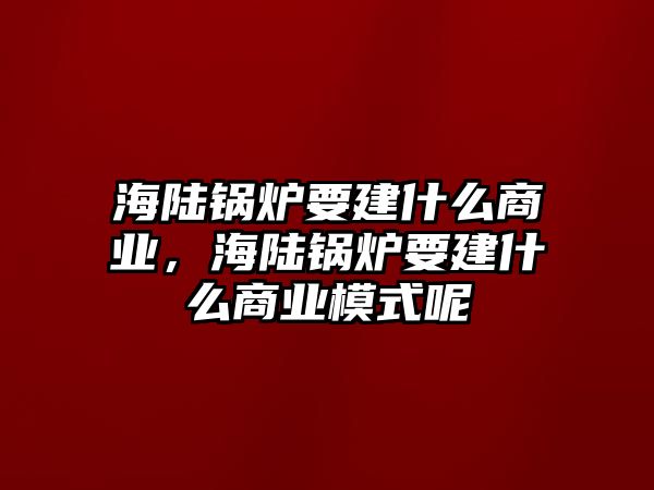 海陸鍋爐要建什么商業(yè)，海陸鍋爐要建什么商業(yè)模式呢