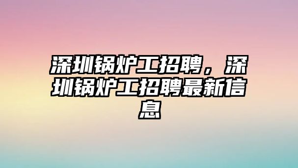 深圳鍋爐工招聘，深圳鍋爐工招聘最新信息