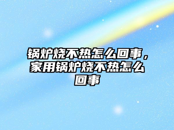 鍋爐燒不熱怎么回事，家用鍋爐燒不熱怎么回事