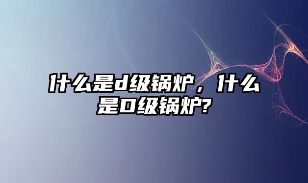 什么是d級(jí)鍋爐，什么是D級(jí)鍋爐?