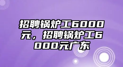 招聘鍋爐工6000元，招聘鍋爐工6000元廣東