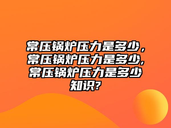 常壓鍋爐壓力是多少，常壓鍋爐壓力是多少,常壓鍋爐壓力是多少知識?