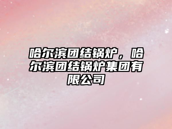 哈爾濱團結(jié)鍋爐，哈爾濱團結(jié)鍋爐集團有限公司