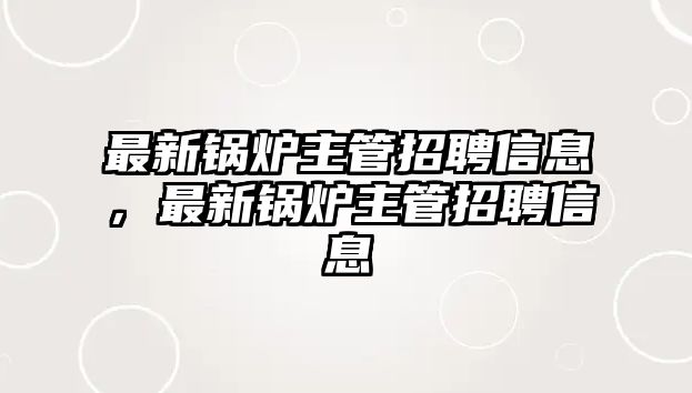 最新鍋爐主管招聘信息，最新鍋爐主管招聘信息