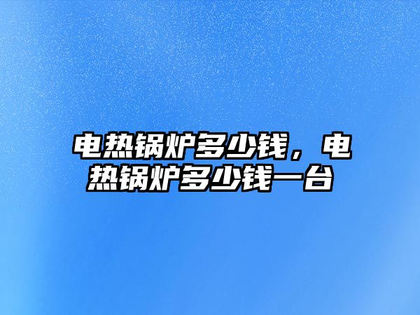 電熱鍋爐多少錢，電熱鍋爐多少錢一臺(tái)