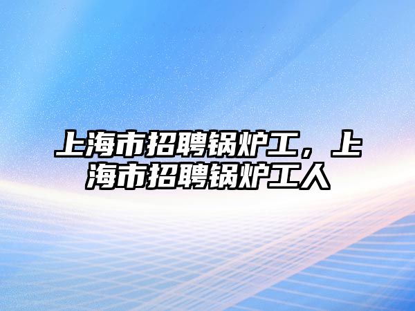 上海市招聘鍋爐工，上海市招聘鍋爐工人