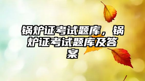 鍋爐證考試題庫，鍋爐證考試題庫及答案