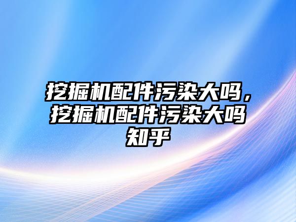 挖掘機配件污染大嗎，挖掘機配件污染大嗎知乎