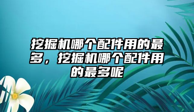 挖掘機哪個配件用的最多，挖掘機哪個配件用的最多呢