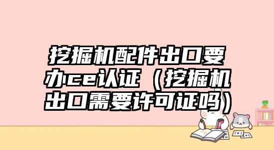 挖掘機配件出口要辦ce認證（挖掘機出口需要許可證嗎）