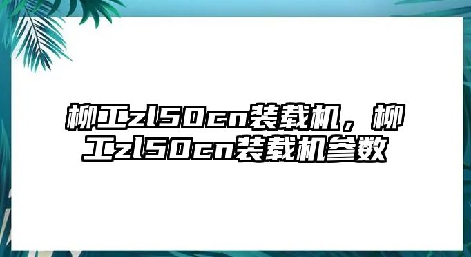 柳工zl50cn裝載機，柳工zl50cn裝載機參數(shù)