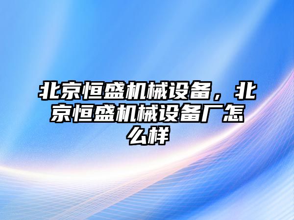 北京恒盛機械設(shè)備，北京恒盛機械設(shè)備廠怎么樣