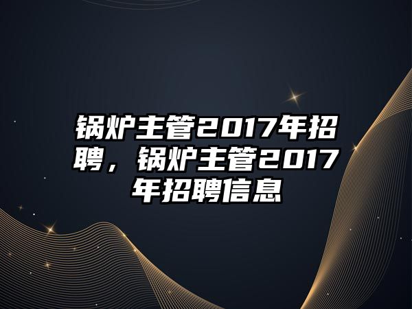 鍋爐主管2017年招聘，鍋爐主管2017年招聘信息