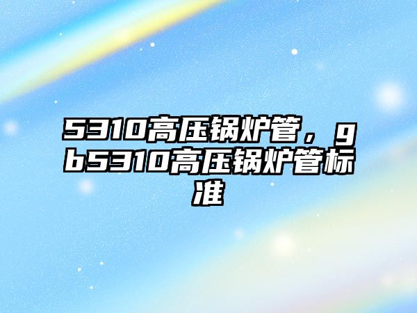 5310高壓鍋爐管，gb5310高壓鍋爐管標準