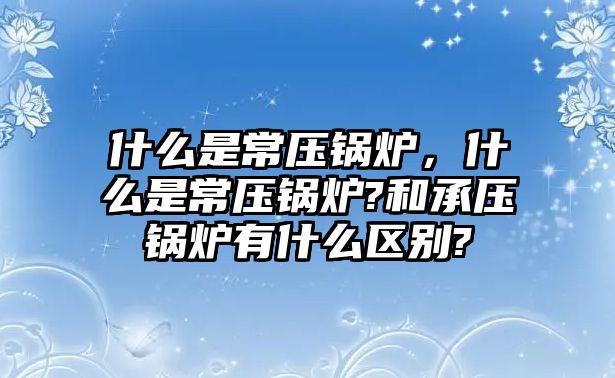 什么是常壓鍋爐，什么是常壓鍋爐?和承壓鍋爐有什么區(qū)別?