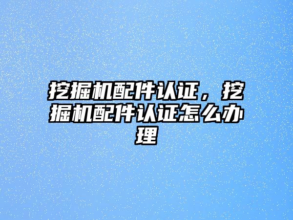 挖掘機配件認證，挖掘機配件認證怎么辦理