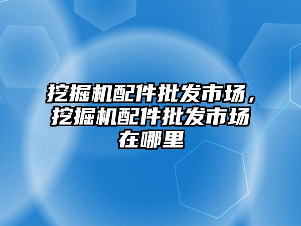 挖掘機配件批發(fā)市場，挖掘機配件批發(fā)市場在哪里