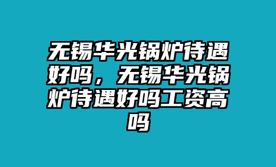 無(wú)錫華光鍋爐待遇好嗎，無(wú)錫華光鍋爐待遇好嗎工資高嗎