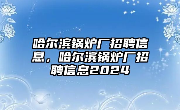 哈爾濱鍋爐廠招聘信息，哈爾濱鍋爐廠招聘信息2024