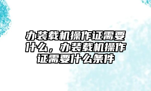 辦裝載機操作證需要什么，辦裝載機操作證需要什么條件