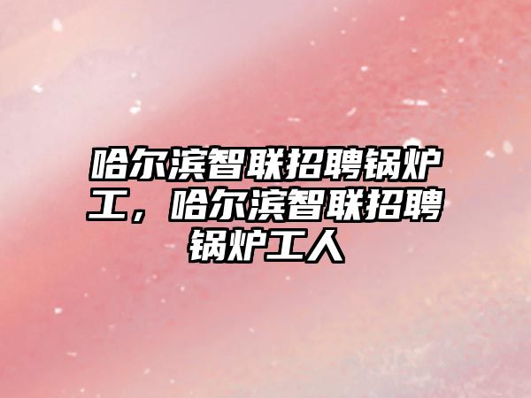 哈爾濱智聯(lián)招聘鍋爐工，哈爾濱智聯(lián)招聘鍋爐工人