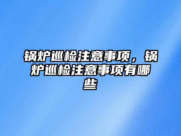 鍋爐巡檢注意事項，鍋爐巡檢注意事項有哪些