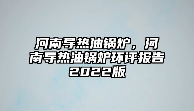 河南導(dǎo)熱油鍋爐，河南導(dǎo)熱油鍋爐環(huán)評(píng)報(bào)告2022版