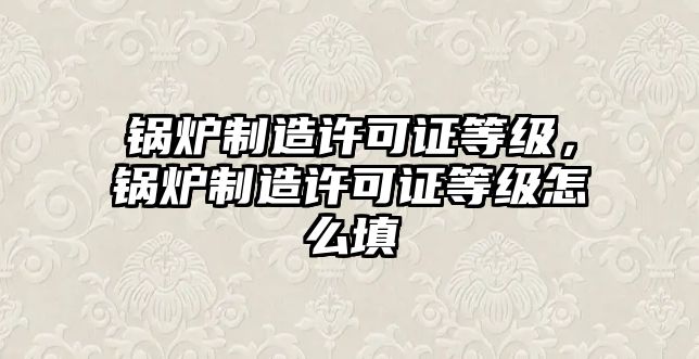 鍋爐制造許可證等級(jí)，鍋爐制造許可證等級(jí)怎么填