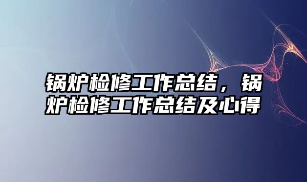 鍋爐檢修工作總結(jié)，鍋爐檢修工作總結(jié)及心得