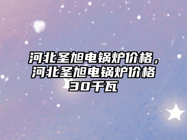 河北圣旭電鍋爐價格，河北圣旭電鍋爐價格30千瓦