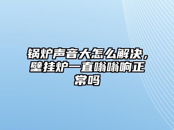 鍋爐聲音大怎么解決，壁掛爐一直嗡嗡響正常嗎