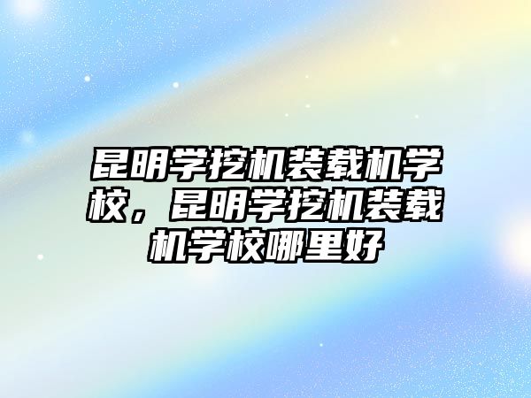 昆明學挖機裝載機學校，昆明學挖機裝載機學校哪里好