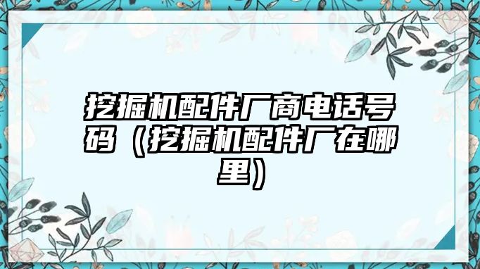 挖掘機(jī)配件廠商電話(huà)號(hào)碼（挖掘機(jī)配件廠在哪里）