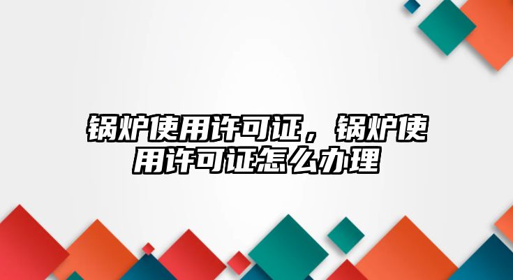 鍋爐使用許可證，鍋爐使用許可證怎么辦理