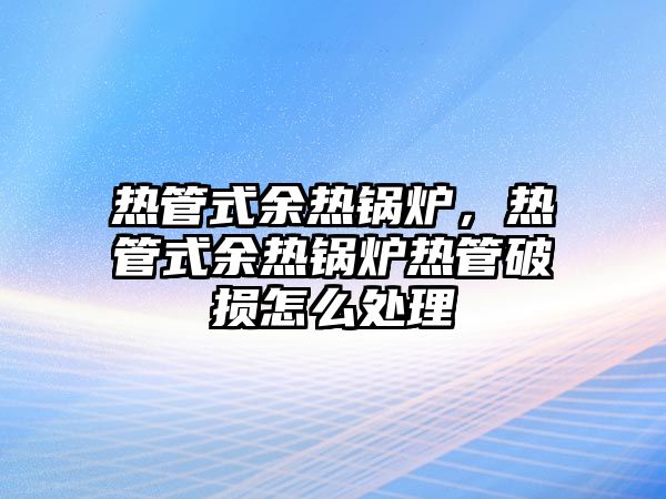 熱管式余熱鍋爐，熱管式余熱鍋爐熱管破損怎么處理