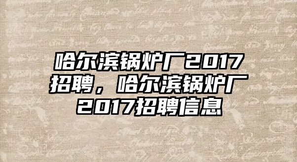 哈爾濱鍋爐廠2017招聘，哈爾濱鍋爐廠2017招聘信息