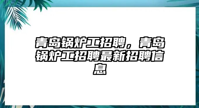 青島鍋爐工招聘，青島鍋爐工招聘最新招聘信息