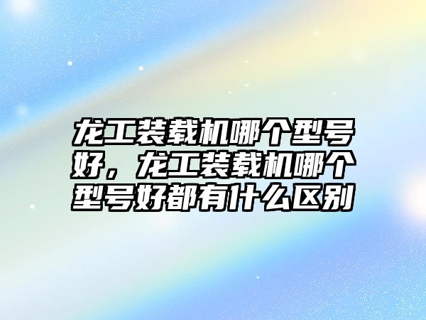 龍工裝載機(jī)哪個(gè)型號(hào)好，龍工裝載機(jī)哪個(gè)型號(hào)好都有什么區(qū)別