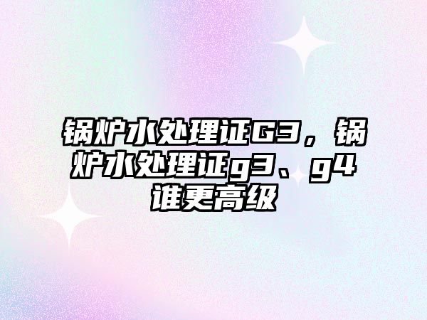 鍋爐水處理證G3，鍋爐水處理證g3、g4誰更高級