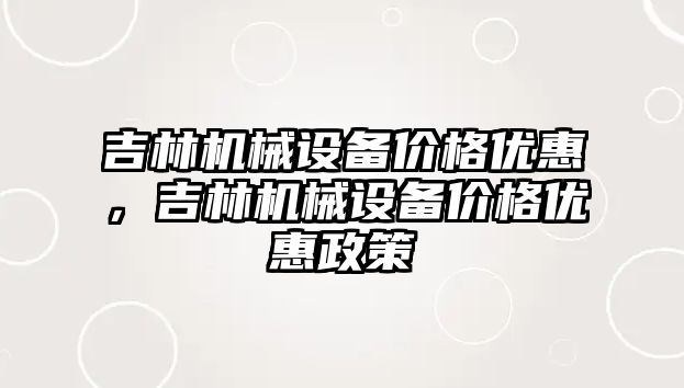 吉林機械設(shè)備價格優(yōu)惠，吉林機械設(shè)備價格優(yōu)惠政策