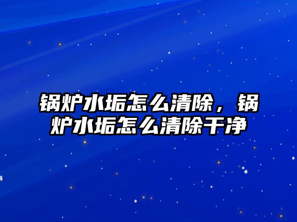 鍋爐水垢怎么清除，鍋爐水垢怎么清除干凈