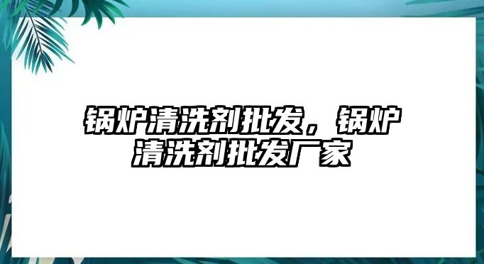 鍋爐清洗劑批發(fā)，鍋爐清洗劑批發(fā)廠家