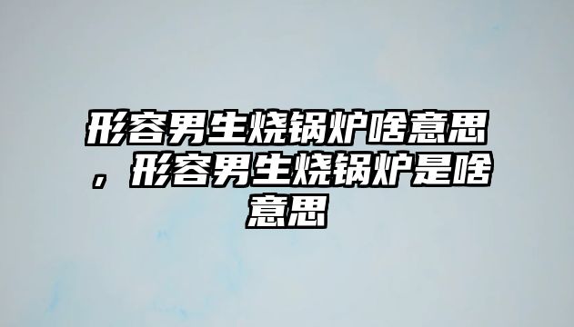 形容男生燒鍋爐啥意思，形容男生燒鍋爐是啥意思