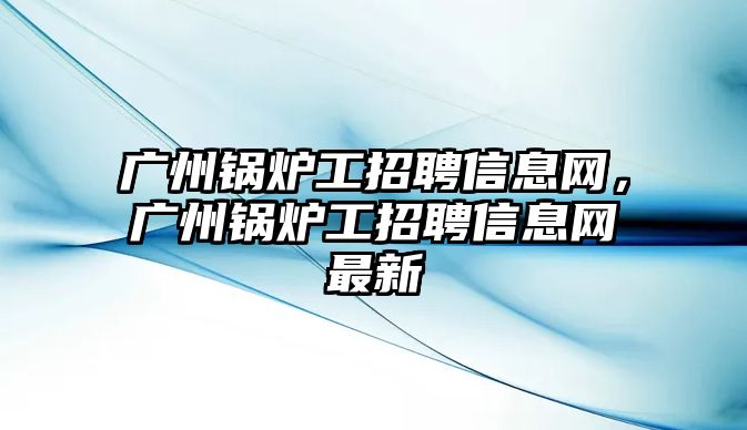 廣州鍋爐工招聘信息網(wǎng)，廣州鍋爐工招聘信息網(wǎng)最新