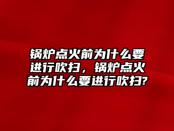 鍋爐點火前為什么要進(jìn)行吹掃，鍋爐點火前為什么要進(jìn)行吹掃?