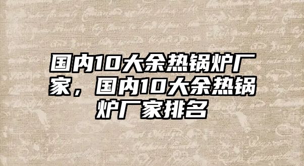 國內(nèi)10大余熱鍋爐廠家，國內(nèi)10大余熱鍋爐廠家排名