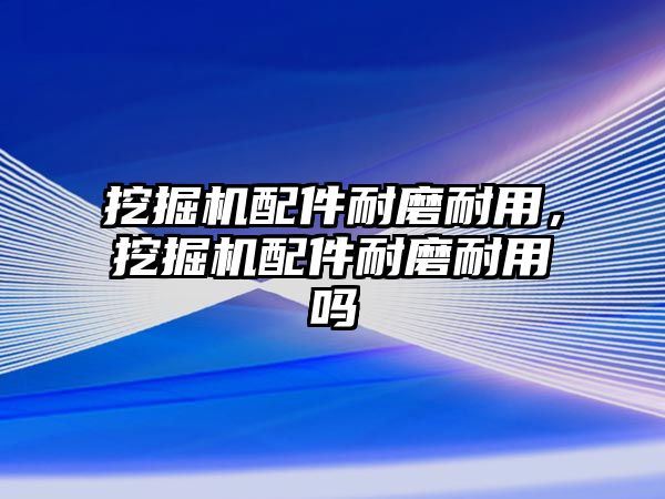 挖掘機配件耐磨耐用，挖掘機配件耐磨耐用嗎