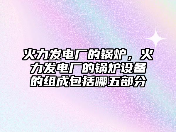 火力發(fā)電廠的鍋爐，火力發(fā)電廠的鍋爐設(shè)備的組成包括哪五部分